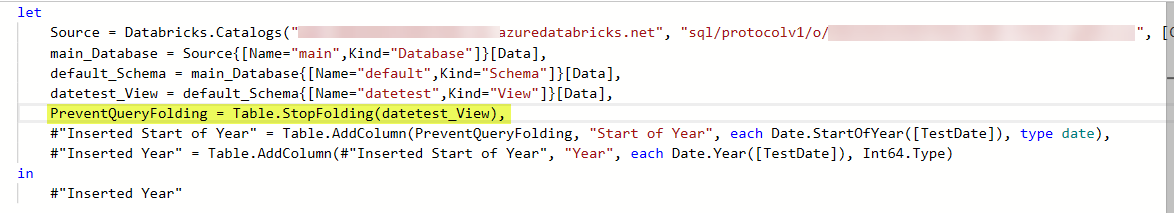 let
    Source = Databricks.Catalogs("adb-6021692154917656.16.azuredatabricks.net", "sql/protocolv1/o/6021692154917656/1202-172413-pp03vcis", [Catalog = "", Database = ""]),
    main_Database = Source{[Name="main",Kind="Database"]}[Data],
    default_Schema = main_Database{[Name="default",Kind="Schema"]}[Data],
    datetest_View = default_Schema{[Name="datetest",Kind="View"]}[Data],
    PreventQueryFolding = Table.StopFolding(datetest_View), 
    #"Inserted Start of Year" = Table.AddColumn(PreventQueryFolding, "Start of Year", each Date.StartOfYear([TestDate]), type date),
    #"Inserted Year" = Table.AddColumn(#"Inserted Start of Year", "Year", each Date.Year([TestDate]), Int64.Type)
in
    #"Inserted Year"